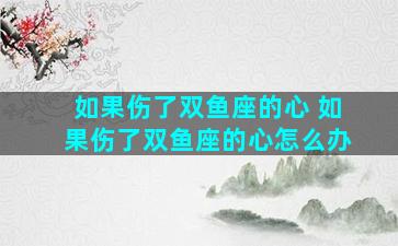 如果伤了双鱼座的心 如果伤了双鱼座的心怎么办